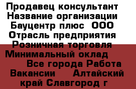 Продавец-консультант › Название организации ­ Бауцентр плюс, ООО › Отрасль предприятия ­ Розничная торговля › Минимальный оклад ­ 22 500 - Все города Работа » Вакансии   . Алтайский край,Славгород г.